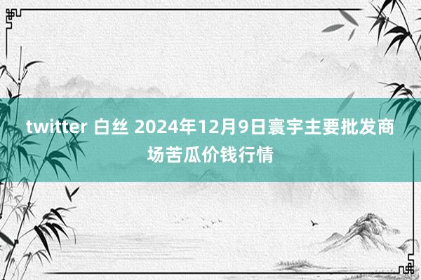 twitter 白丝 2024年12月9日寰宇主要批发商场苦瓜价钱行情