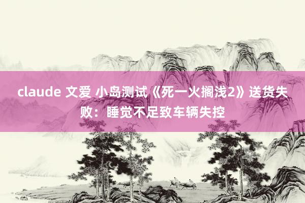 claude 文爱 小岛测试《死一火搁浅2》送货失败：睡觉不足致车辆失控