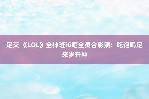足交 《LOL》全神班iG晒全员合影照：吃饱喝足来岁开冲