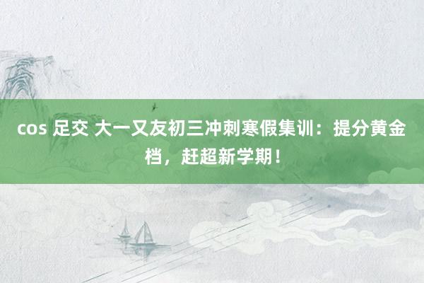 cos 足交 大一又友初三冲刺寒假集训：提分黄金档，赶超新学期！