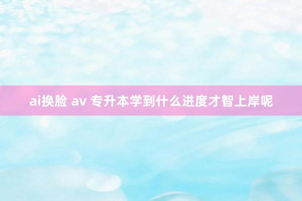 ai换脸 av 专升本学到什么进度才智上岸呢