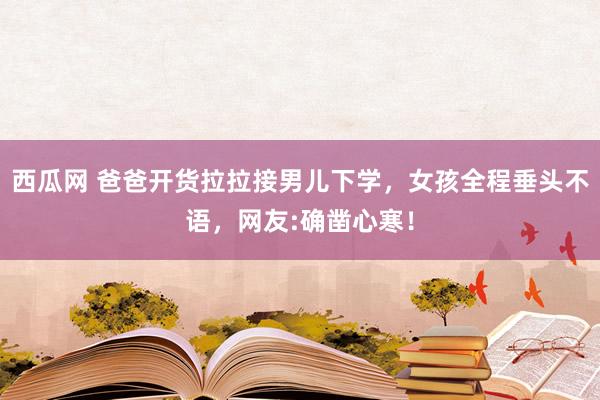 西瓜网 爸爸开货拉拉接男儿下学，女孩全程垂头不语，网友:确凿心寒！