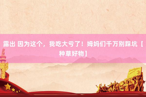 露出 因为这个，我吃大亏了！姆妈们千万别踩坑【种草好物】