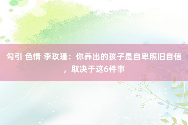 勾引 色情 李玫瑾：你养出的孩子是自卑照旧自信，取决于这6件事