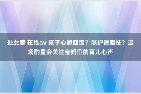 处女膜 在线av 孩子心思回馈？照护很胆怯？这场酌量会关注宝妈们的育儿心声