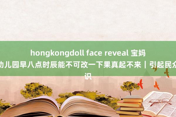 hongkongdoll face reveal 宝妈吐槽幼儿园早八点时辰能不可改一下果真起不来｜引起民众共识