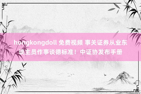 hongkongdoll 免费视频 事关证券从业东谈主员作事谈德标准！中证协发布手册