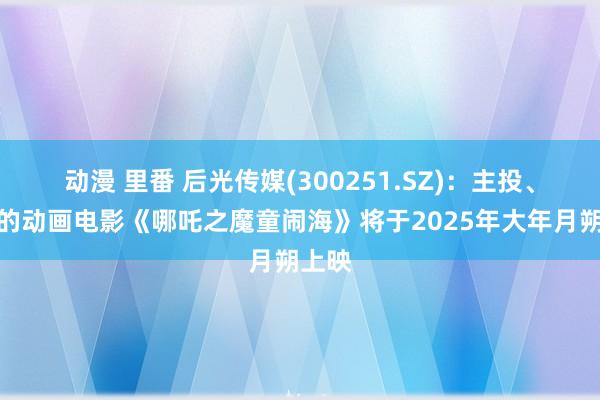 动漫 里番 后光传媒(300251.SZ)：主投、刊行的动画电影《哪吒之魔童闹海》将于2025年大年月朔上映