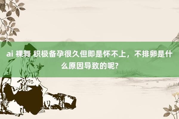 ai 裸舞 积极备孕很久但即是怀不上，不排卵是什么原因导致的呢?