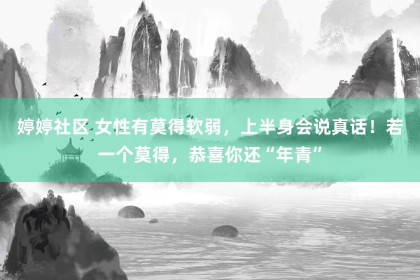 婷婷社区 女性有莫得软弱，上半身会说真话！若一个莫得，恭喜你还“年青”