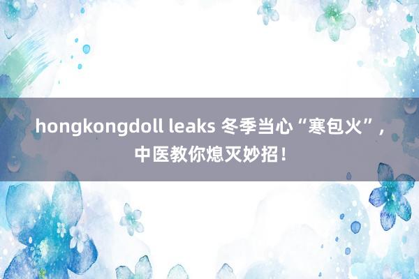 hongkongdoll leaks 冬季当心“寒包火”，中医教你熄灭妙招！