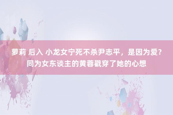 萝莉 后入 小龙女宁死不杀尹志平，是因为爱？同为女东谈主的黄蓉戳穿了她的心想