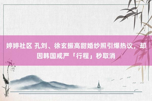 婷婷社区 孔刘、徐玄振高甜婚纱照引爆热议，却因韩国戒严「行程」秒取消