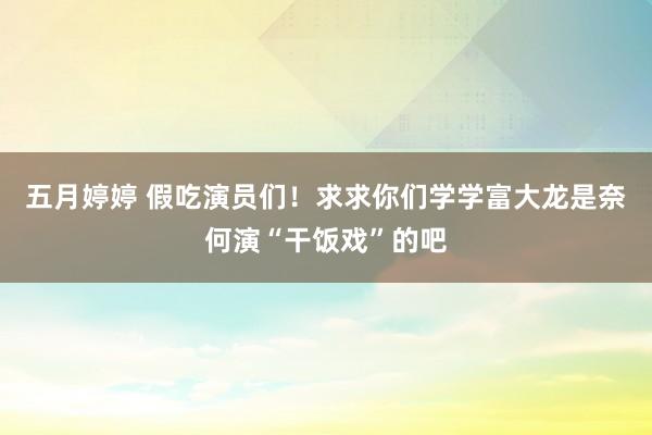 五月婷婷 假吃演员们！求求你们学学富大龙是奈何演“干饭戏”的吧
