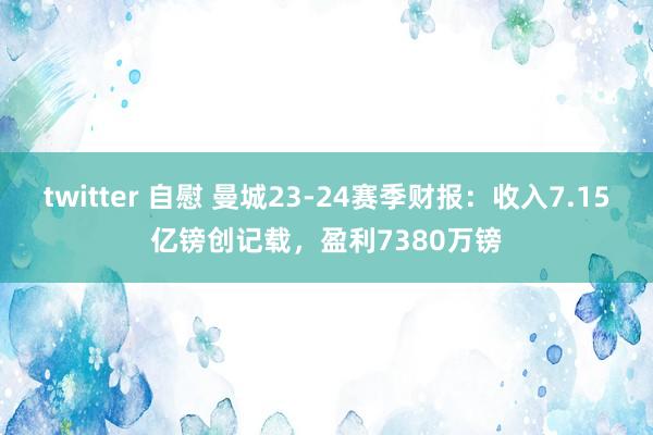twitter 自慰 曼城23-24赛季财报：收入7.15亿镑创记载，盈利7380万镑