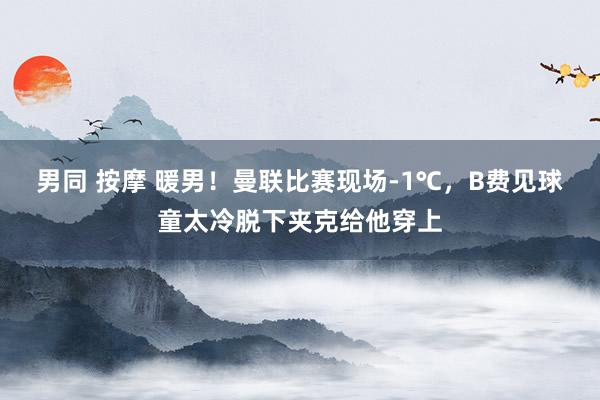 男同 按摩 暖男！曼联比赛现场-1℃，B费见球童太冷脱下夹克给他穿上