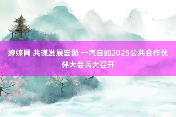 婷婷网 共谋发展宏图 一汽自如2025公共合作伙伴大会高大召开