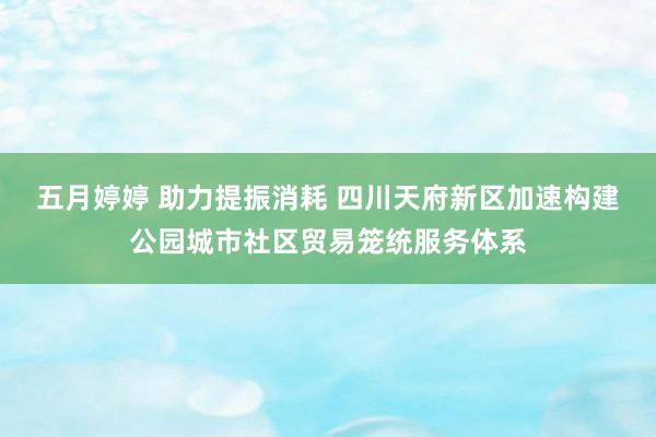 五月婷婷 助力提振消耗 四川天府新区加速构建公园城市社区贸易笼统服务体系