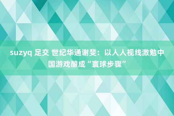 suzyq 足交 世纪华通谢斐：以人人视线激勉中国游戏酿成“寰球步骤”
