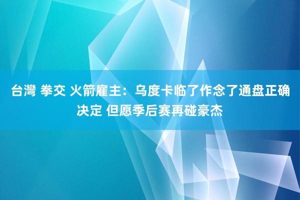 台灣 拳交 火箭雇主：乌度卡临了作念了通盘正确决定 但愿季后赛再碰豪杰