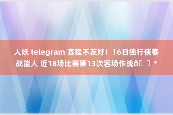 人妖 telegram 赛程不友好！16日独行侠客战能人 近18场比赛第13次客场作战😮