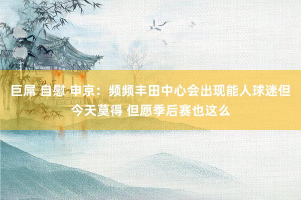 巨屌 自慰 申京：频频丰田中心会出现能人球迷但今天莫得 但愿季后赛也这么