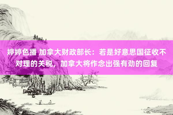 婷婷色播 加拿大财政部长：若是好意思国征收不对理的关税，加拿大将作念出强有劲的回复