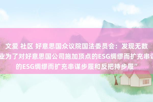 文爱 社区 好意思国众议院国法委员会：发现无数根据，标明“金融行业为了对好意思国公司施加顶点的ESG绸缪而扩充串谋步履和反把持步履”