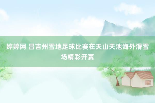婷婷网 昌吉州雪地足球比赛在天山天池海外滑雪场精彩开赛