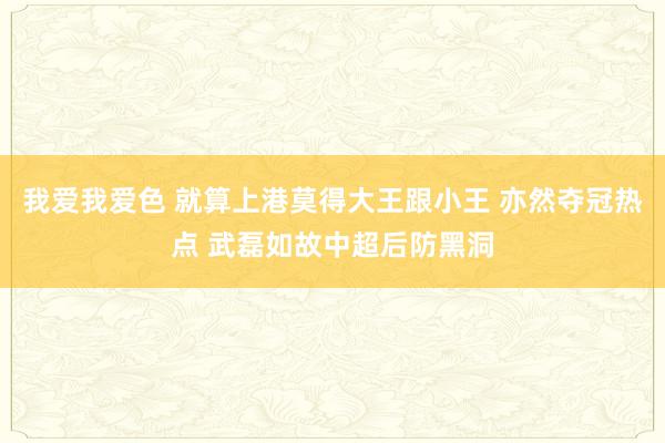 我爱我爱色 就算上港莫得大王跟小王 亦然夺冠热点 武磊如故中超后防黑洞