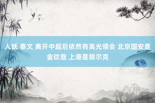 人妖 泰文 离开中超后依然有高光领会 北京国安是金玟哉 上港是胡尔克