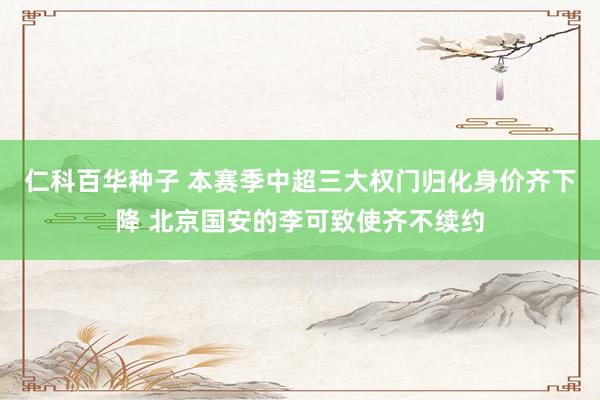 仁科百华种子 本赛季中超三大权门归化身价齐下降 北京国安的李可致使齐不续约