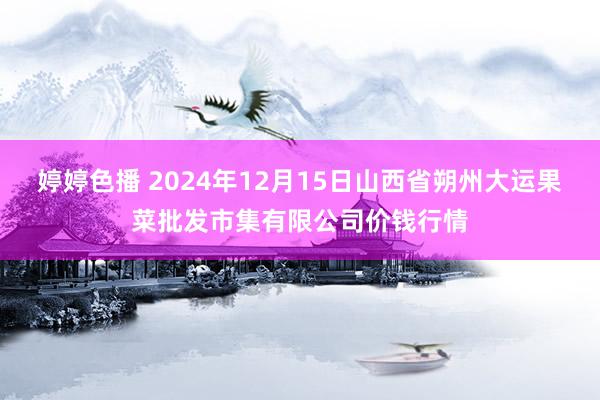 婷婷色播 2024年12月15日山西省朔州大运果菜批发市集有限公司价钱行情