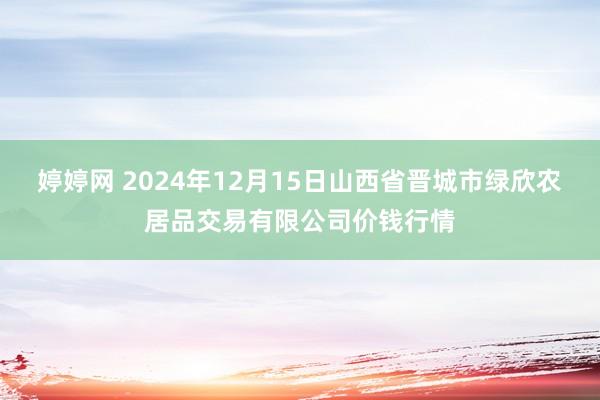 婷婷网 2024年12月15日山西省晋城市绿欣农居品交易有限公司价钱行情