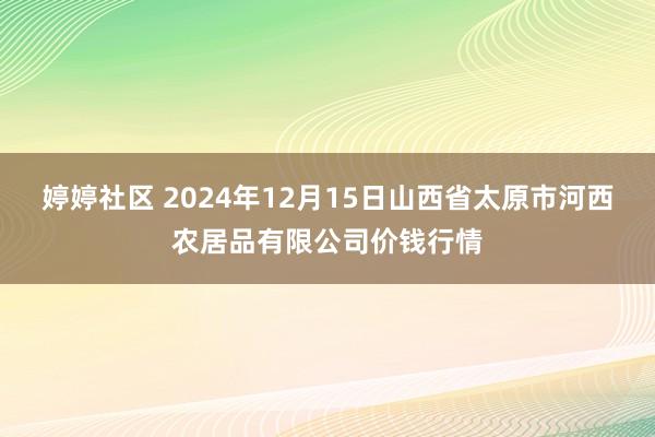 婷婷社区 2024年12月15日山西省太原市河西农居品有限公司价钱行情