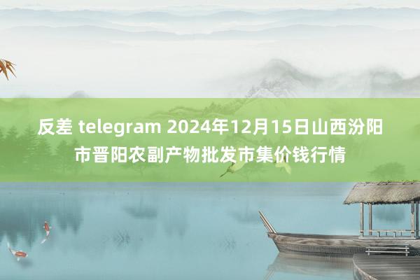反差 telegram 2024年12月15日山西汾阳市晋阳农副产物批发市集价钱行情