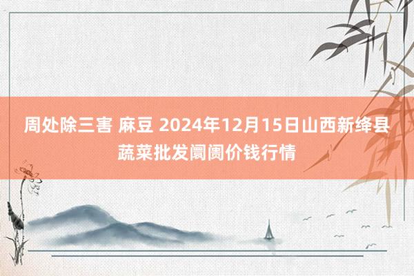 周处除三害 麻豆 2024年12月15日山西新绛县蔬菜批发阛阓价钱行情
