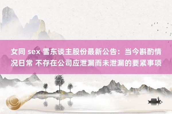 女同 sex 雪东谈主股份最新公告：当今斟酌情况日常 不存在公司应泄漏而未泄漏的要紧事项