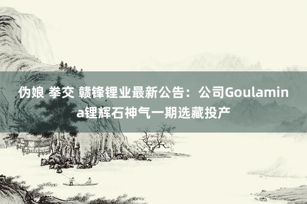 伪娘 拳交 赣锋锂业最新公告：公司Goulamina锂辉石神气一期选藏投产