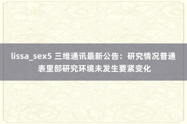 lissa_sex5 三维通讯最新公告：研究情况普通 表里部研究环境未发生要紧变化
