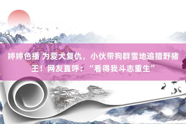 婷婷色播 为爱犬复仇，小伙带狗群雪地追猎野猪王！网友直呼：“看得我斗志重生”