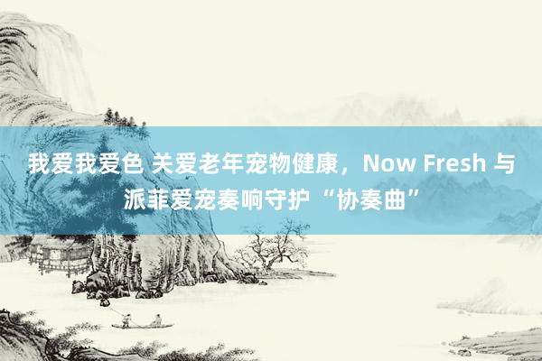 我爱我爱色 关爱老年宠物健康，Now Fresh 与派菲爱宠奏响守护 “协奏曲”