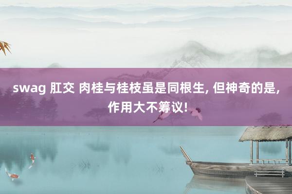 swag 肛交 肉桂与桂枝虽是同根生, 但神奇的是, 作用大不筹议!