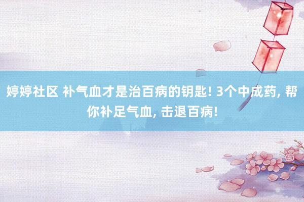 婷婷社区 补气血才是治百病的钥匙! 3个中成药, 帮你补足气血, 击退百病!