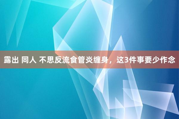露出 同人 不思反流食管炎缠身，这3件事要少作念