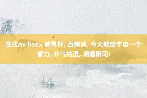 在线av hsex 脾胃好, 百病消, 今天教给宇宙一个智力, 补气祛湿, 调遣阴阳!