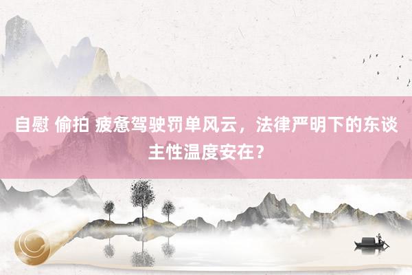 自慰 偷拍 疲惫驾驶罚单风云，法律严明下的东谈主性温度安在？