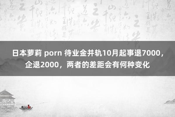日本萝莉 porn 待业金并轨10月起事退7000，企退2000，两者的差距会有何种变化