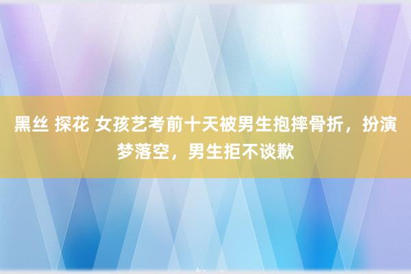黑丝 探花 女孩艺考前十天被男生抱摔骨折，扮演梦落空，男生拒不谈歉