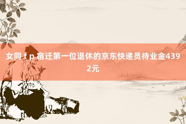 女同 t p 宿迁第一位退休的京东快递员待业金4392元